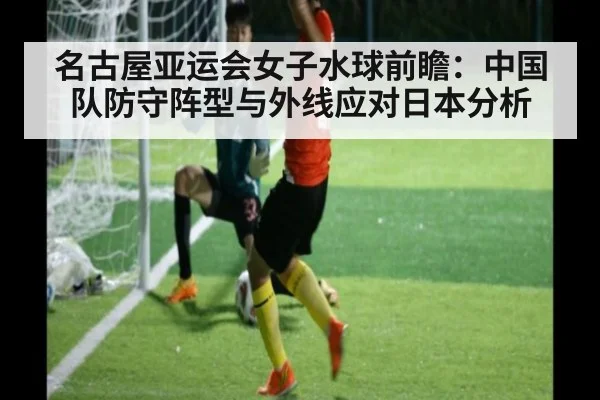 名古屋亚运会女子水球前瞻：中国队防守阵型与外线应对日本分析