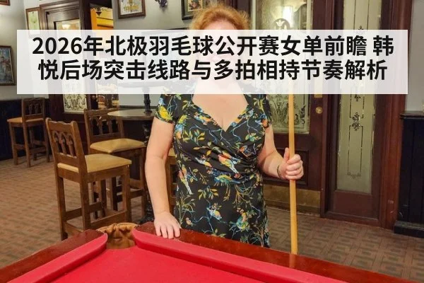 2026年北极羽毛球公开赛女单前瞻 韩悦后场突击线路与多拍相持节奏解析