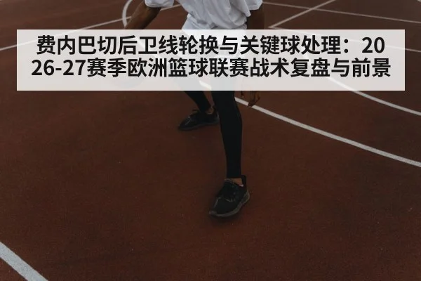 费内巴切后卫线轮换与关键球处理:2026-27赛季欧洲篮球联赛战术复盘与前景